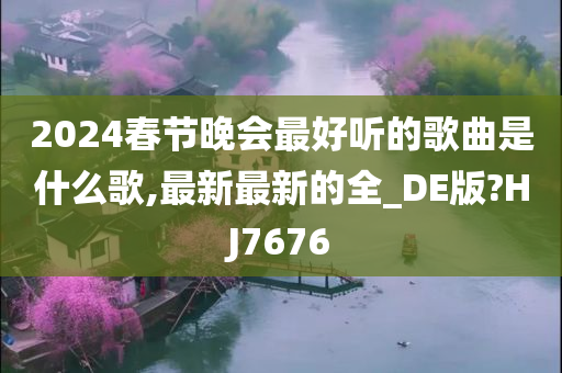 2024春节晚会最好听的歌曲是什么歌,最新最新的全_DE版?HJ7676