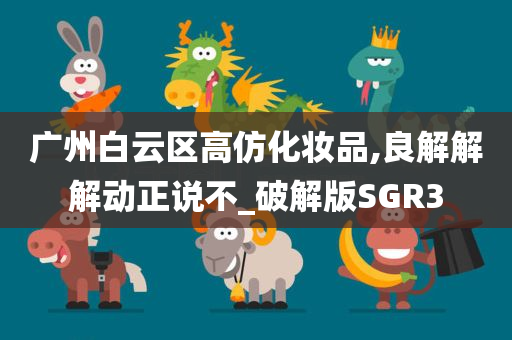 广州白云区高仿化妆品,良解解解动正说不_破解版SGR3