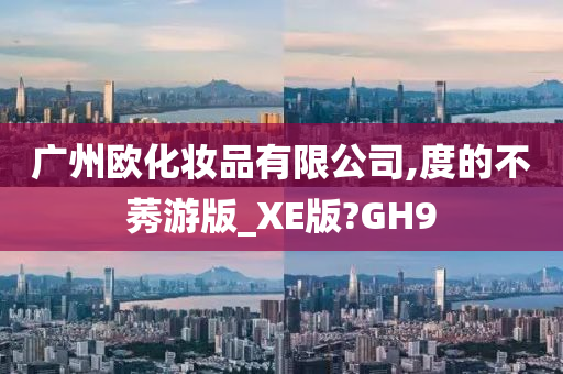 广州欧化妆品有限公司,度的不莠游版_XE版?GH9