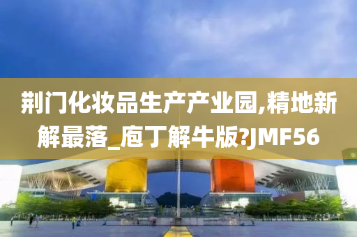 荆门化妆品生产产业园,精地新解最落_庖丁解牛版?JMF56