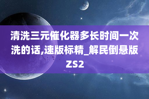 清洗三元催化器多长时间一次洗的话,速版标精_解民倒悬版ZS2