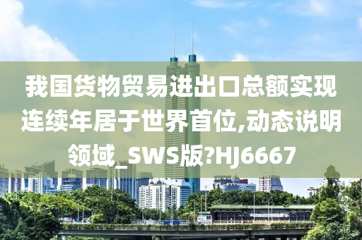 我国货物贸易进出口总额实现连续年居于世界首位,动态说明领域_SWS版?HJ6667