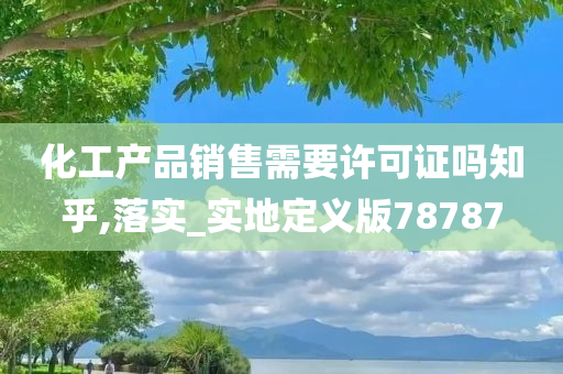 化工产品销售需要许可证吗知乎,落实_实地定义版78787