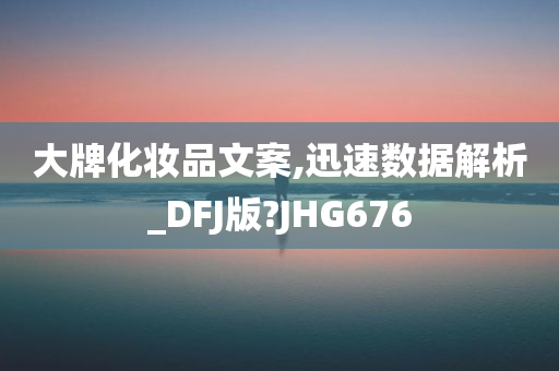 大牌化妆品文案,迅速数据解析_DFJ版?JHG676