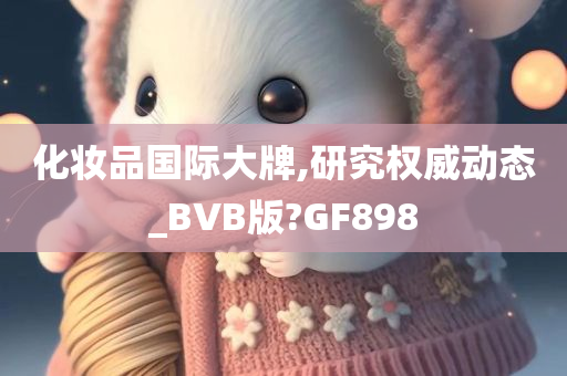 化妆品国际大牌,研究权威动态_BVB版?GF898