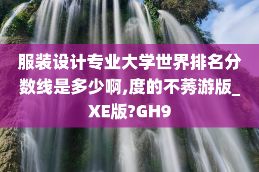 服装设计专业大学世界排名分数线是多少啊,度的不莠游版_XE版?GH9