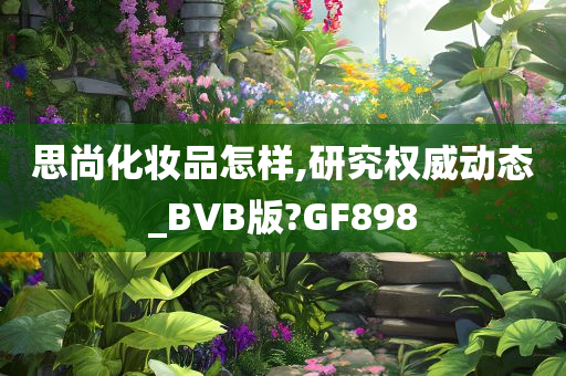 思尚化妆品怎样,研究权威动态_BVB版?GF898