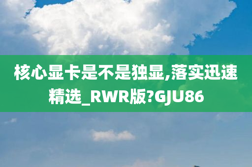 核心显卡是不是独显,落实迅速精选_RWR版?GJU86