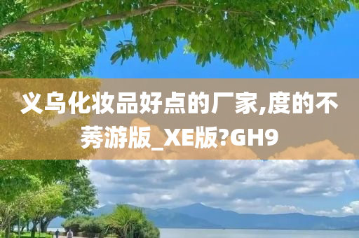 义乌化妆品好点的厂家,度的不莠游版_XE版?GH9