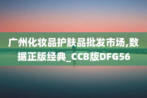 广州化妆品护肤品批发市场,数据正版经典_CCB版DFG56