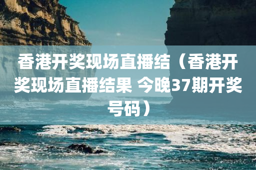 香港开奖现场直播结（香港开奖现场直播结果 今晚37期开奖号码）