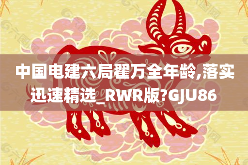 中国电建六局翟万全年龄,落实迅速精选_RWR版?GJU86