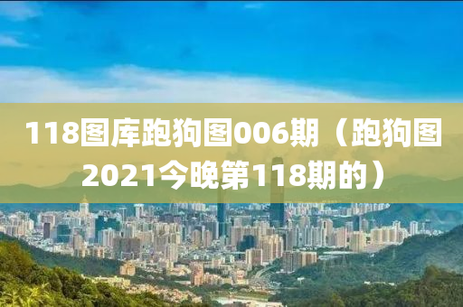 118图库跑狗图006期（跑狗图2021今晚第118期的）