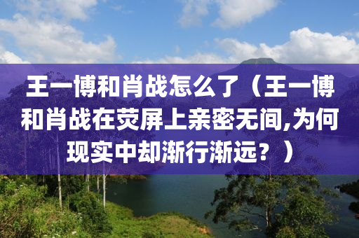 王一博和肖战怎么了（王一博和肖战在荧屏上亲密无间,为何现实中却渐行渐远？）