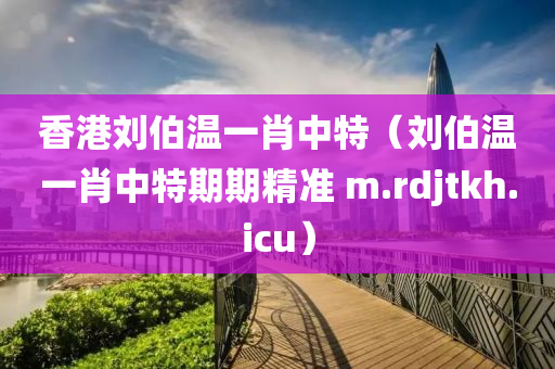 香港刘伯温一肖中特（刘伯温一肖中特期期精准 m.rdjtkh.icu）