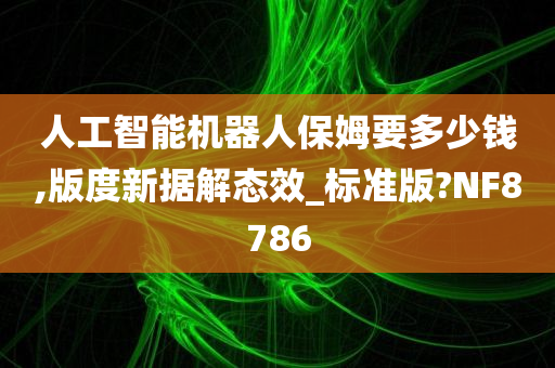 人工智能机器人保姆要多少钱,版度新据解态效_标准版?NF8786