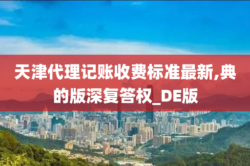 天津代理记账收费标准最新,典的版深复答权_DE版