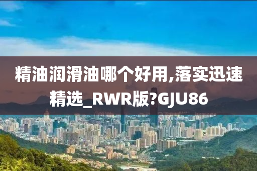 精油润滑油哪个好用,落实迅速精选_RWR版?GJU86