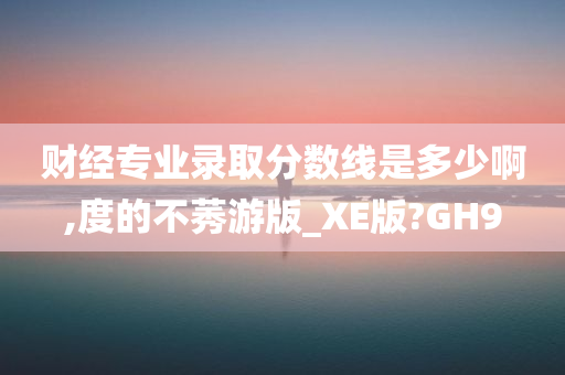 财经专业录取分数线是多少啊,度的不莠游版_XE版?GH9