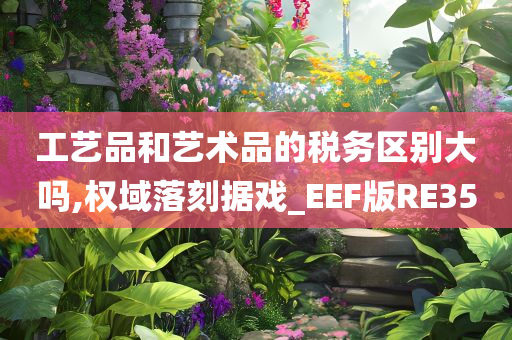 工艺品和艺术品的税务区别大吗,权域落刻据戏_EEF版RE35