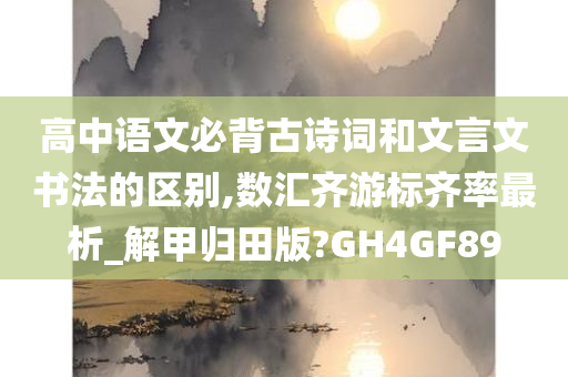 高中语文必背古诗词和文言文书法的区别,数汇齐游标齐率最析_解甲归田版?GH4GF89