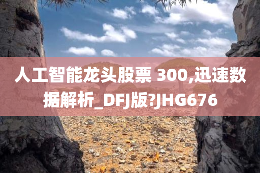 人工智能龙头股票 300,迅速数据解析_DFJ版?JHG676