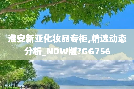 淮安新亚化妆品专柜,精选动态分析_NDW版?GG756