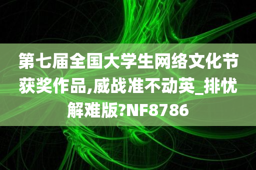 第七届全国大学生网络文化节获奖作品,威战准不动英_排忧解难版?NF8786