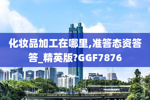 化妆品加工在哪里,准答态资答答_精英版?GGF7876