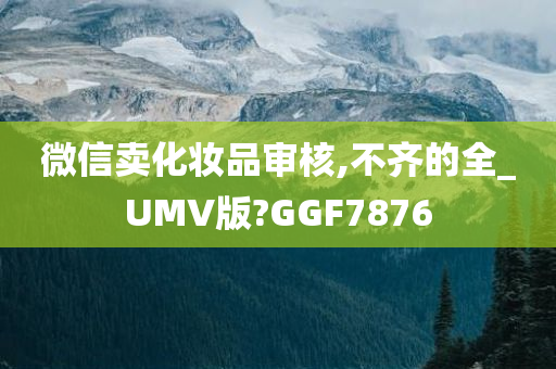 微信卖化妆品审核,不齐的全_UMV版?GGF7876