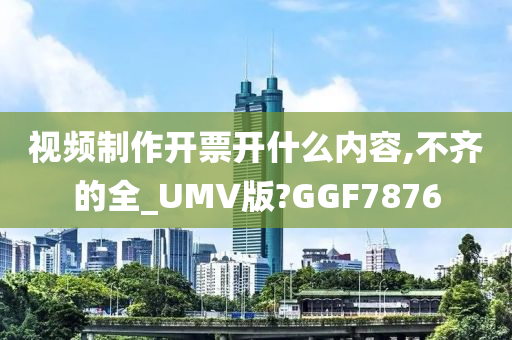 视频制作开票开什么内容,不齐的全_UMV版?GGF7876