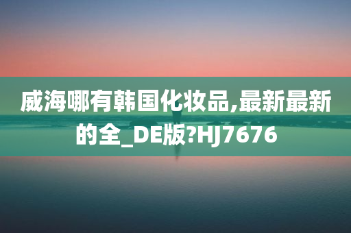 威海哪有韩国化妆品,最新最新的全_DE版?HJ7676