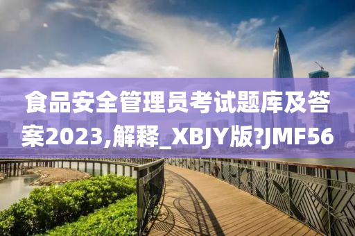 食品安全管理员考试题库及答案2023,解释_XBJY版?JMF56