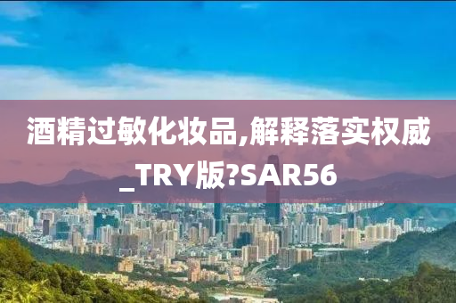 酒精过敏化妆品,解释落实权威_TRY版?SAR56