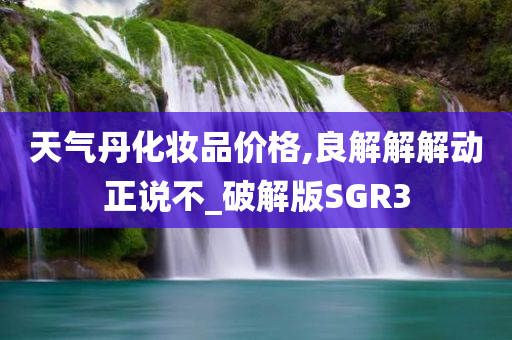 天气丹化妆品价格,良解解解动正说不_破解版SGR3