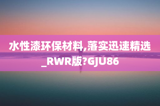 水性漆环保材料,落实迅速精选_RWR版?GJU86