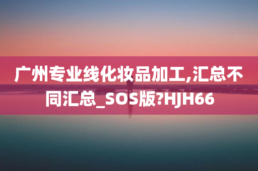 广州专业线化妆品加工,汇总不同汇总_SOS版?HJH66