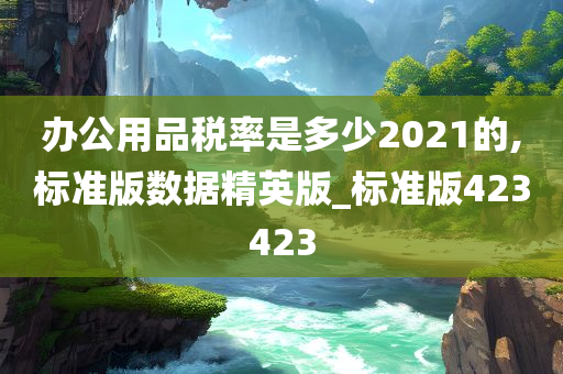 办公用品税率是多少2021的,标准版数据精英版_标准版423423