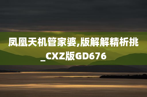 凤凰天机管家婆,版解解精析挑_CXZ版GD676