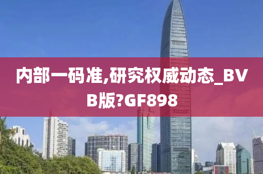 内部一码准,研究权威动态_BVB版?GF898