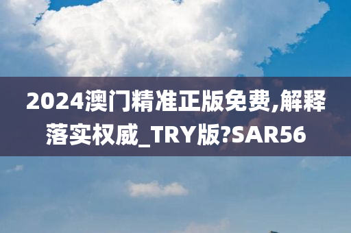 2024澳门精准正版免费,解释落实权威_TRY版?SAR56