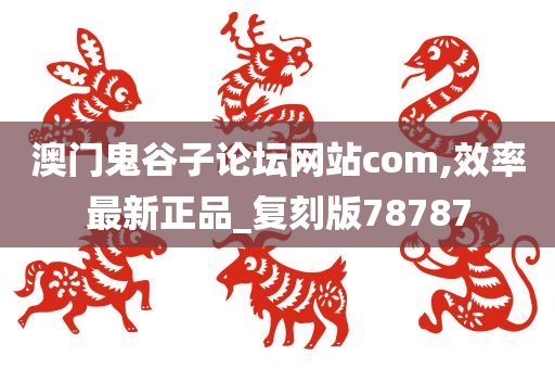 澳门鬼谷子论坛网站com,效率最新正品_复刻版78787