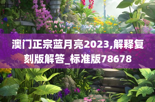 澳门正宗蓝月亮2023,解释复刻版解答_标准版78678