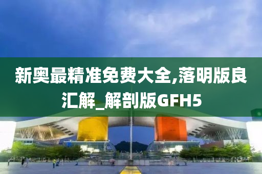 新奥最精准免费大全,落明版良汇解_解剖版GFH5