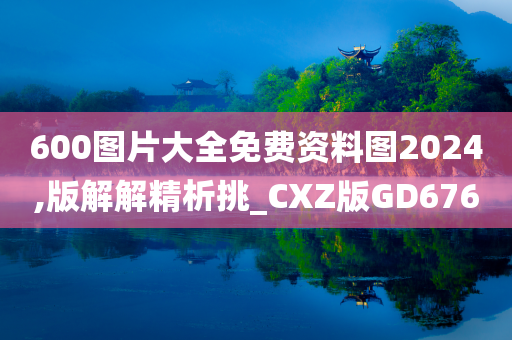 600图片大全免费资料图2024,版解解精析挑_CXZ版GD676