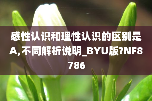 感性认识和理性认识的区别是A,不同解析说明_BYU版?NF8786