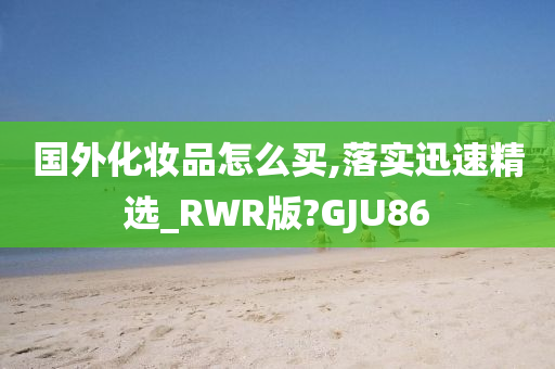 国外化妆品怎么买,落实迅速精选_RWR版?GJU86