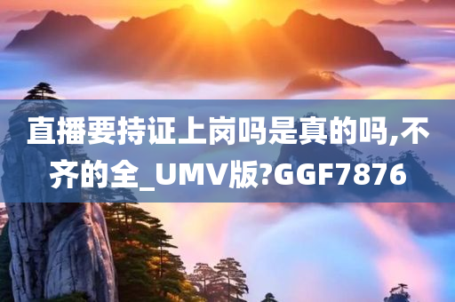 直播要持证上岗吗是真的吗,不齐的全_UMV版?GGF7876