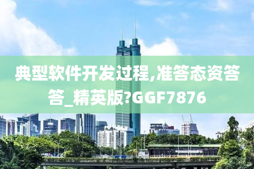 典型软件开发过程,准答态资答答_精英版?GGF7876