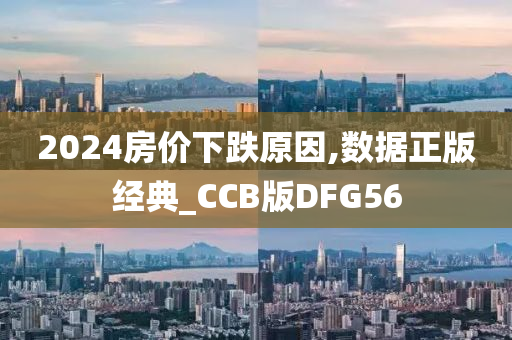 2024房价下跌原因,数据正版经典_CCB版DFG56